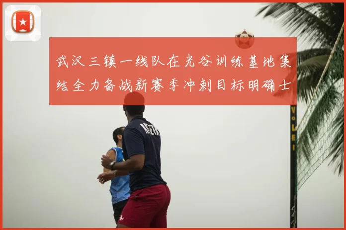 武汉三镇一线队在光谷训练基地集结全力备战新赛季冲刺目标明确士气高涨