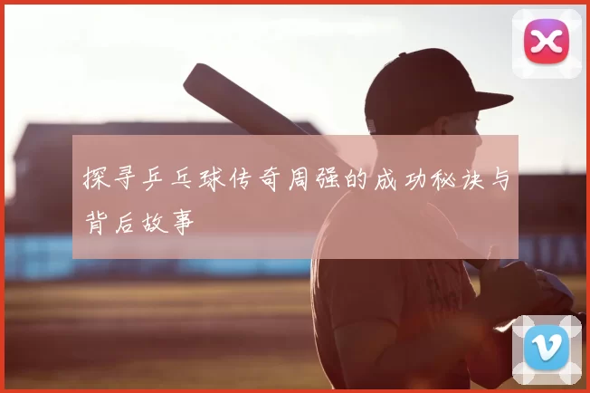 探寻乒乓球传奇周强的成功秘诀与背后故事