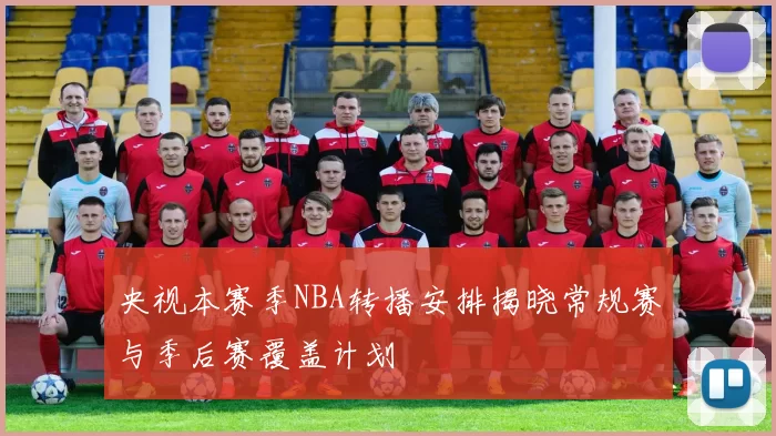 央视本赛季NBA转播安排揭晓常规赛与季后赛覆盖计划