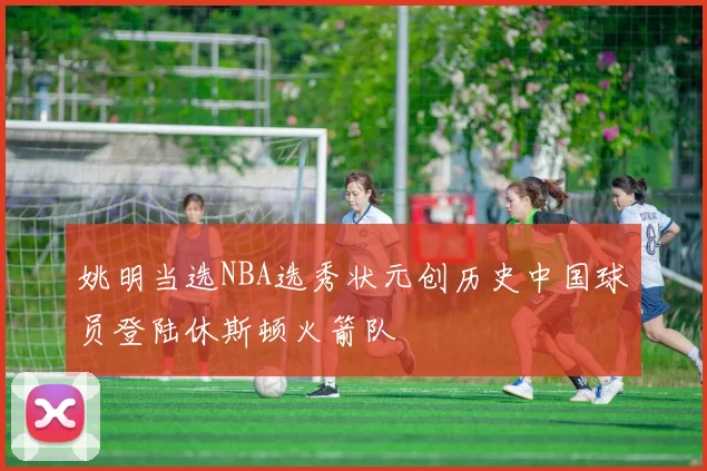 姚明当选NBA选秀状元创历史中国球员登陆休斯顿火箭队
