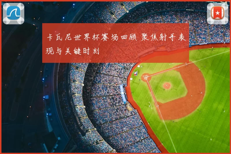 卡瓦尼世界杯赛场回顾 聚焦射手表现与关键时刻