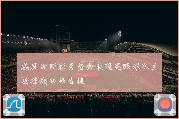 威廉姆斯新秀首秀表现亮眼球队主场迎战劲旅告捷