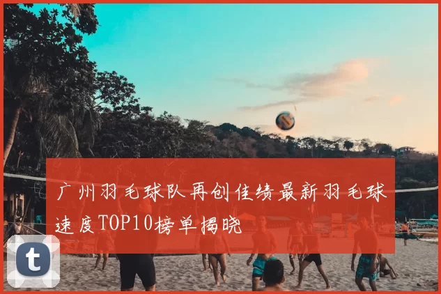 广州羽毛球队再创佳绩最新羽毛球速度TOP10榜单揭晓