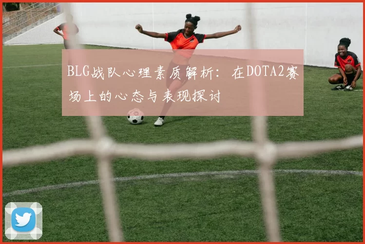 BLG战队心理素质解析:在DOTA2赛场上的心态与表现探讨