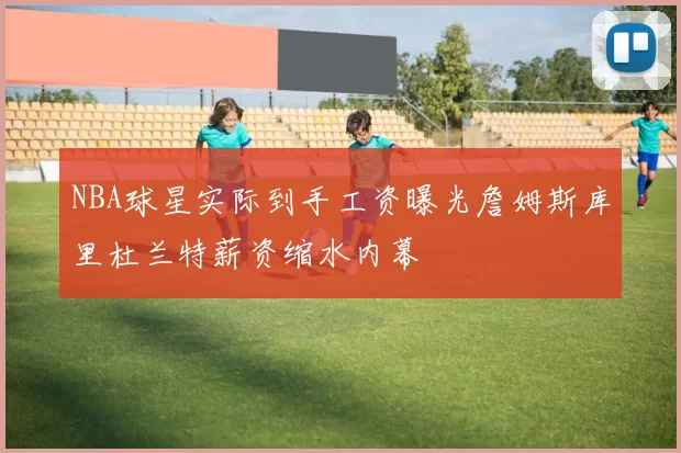 NBA球星实际到手工资曝光詹姆斯库里杜兰特薪资缩水内幕