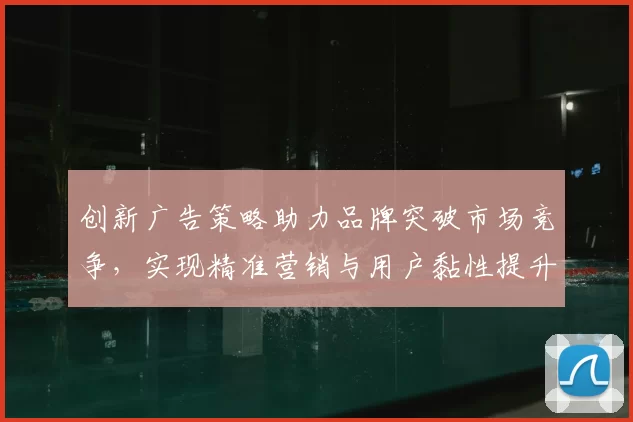 创新广告策略助力品牌突破市场竞争，实现精准营销与用户黏性提升