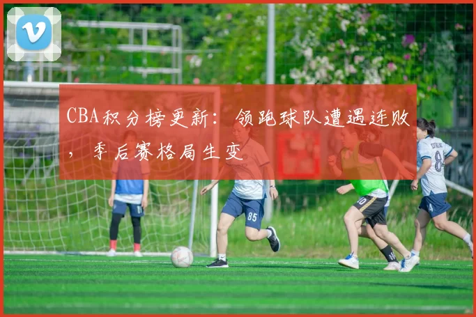 CBA积分榜更新:领跑球队遭遇连败,季后赛格局生变