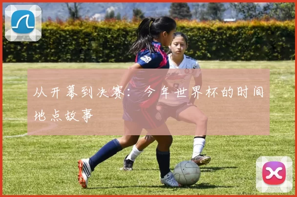 从开幕到决赛：今年世界杯的时间地点故事