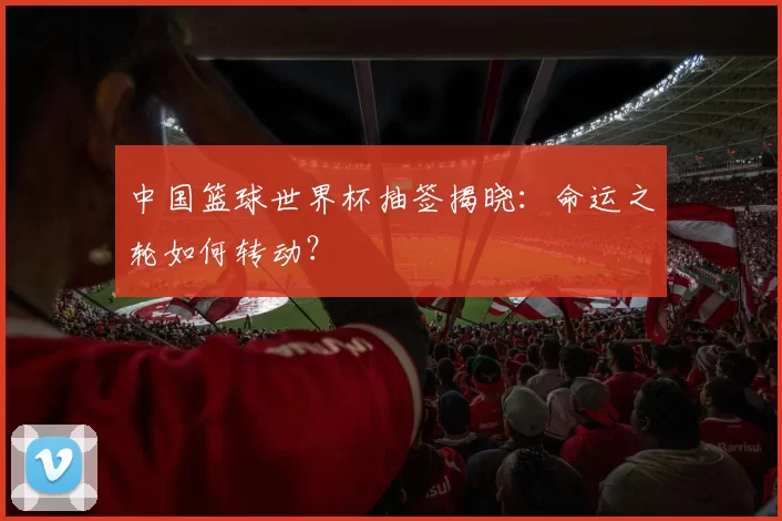 中国篮球世界杯抽签揭晓:命运之轮如何转动?