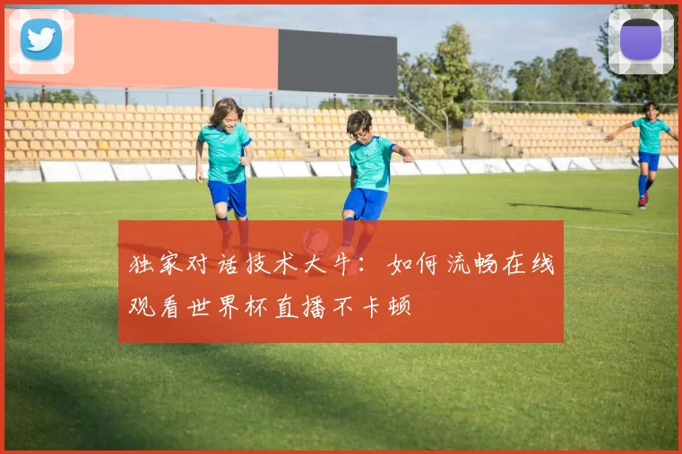 独家对话技术大牛：如何流畅在线观看世界杯直播不卡顿