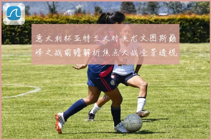 意大利杯亚特兰大对决尤文图斯巅峰之战前瞻解析焦点大战全景透视