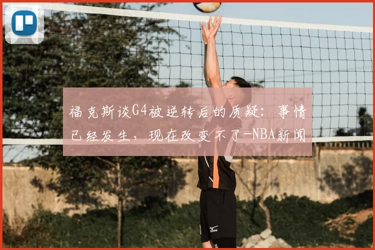 福克斯谈G4被逆转后的质疑:事情已经发生,现在改变不了-NBA新闻