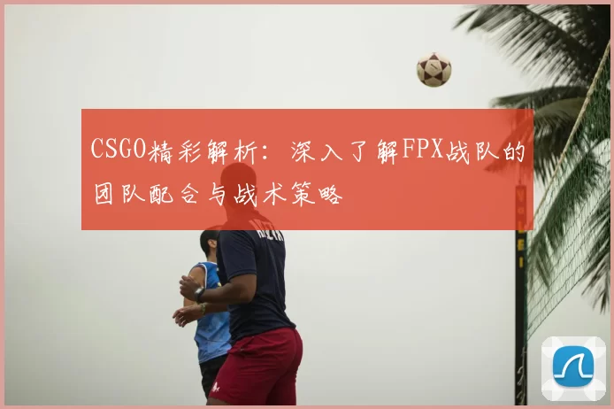 CSGO精彩解析:深入了解FPX战队的团队配合与战术策略
