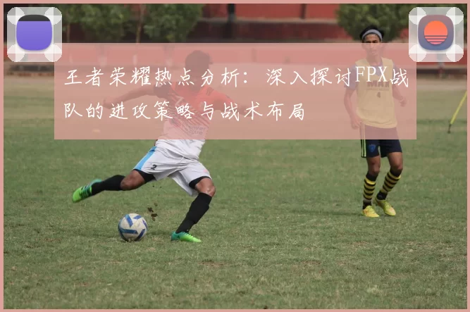 王者荣耀热点分析:深入探讨FPX战队的进攻策略与战术布局