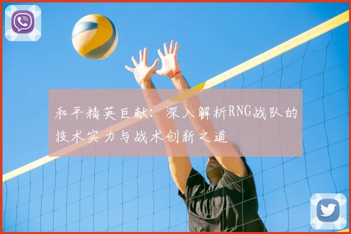 和平精英巨献:深入解析RNG战队的技术实力与战术创新之道