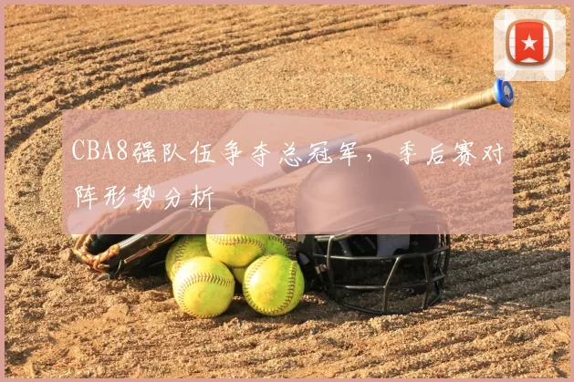 CBA8强队伍争夺总冠军,季后赛对阵形势分析
