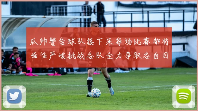 瓜帅警告球队接下来每场比赛都将面临严峻挑战各队全力争取各自目标