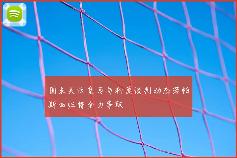 国米关注皇马与科莫谈判动态若帕斯回归将全力争取