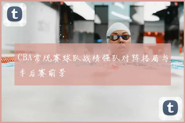 CBA常规赛球队战绩强队对阵格局与季后赛前景
