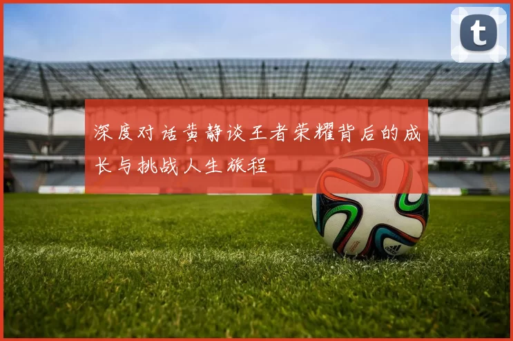 深度对话黄静谈王者荣耀背后的成长与挑战人生旅程