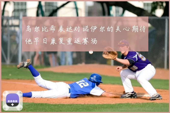 乌尔比希表达对诺伊尔的关心期待他早日康复重返赛场