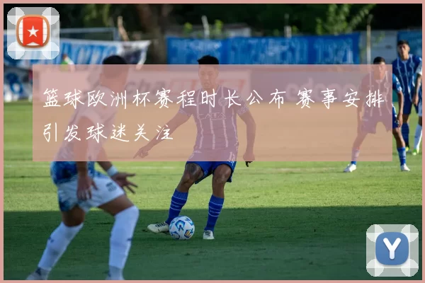 篮球欧洲杯赛程时长公布 赛事安排引发球迷关注