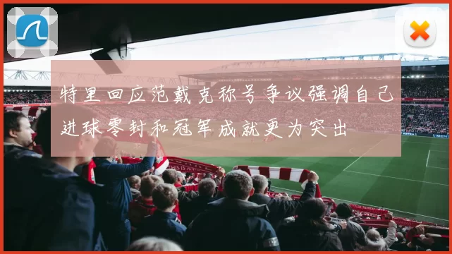 特里回应范戴克称号争议强调自己进球零封和冠军成就更为突出