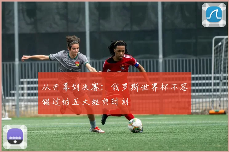 从开幕到决赛：俄罗斯世界杯不容错过的五大经典时刻