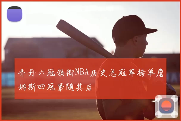 乔丹六冠领衔NBA历史总冠军榜单詹姆斯四冠紧随其后