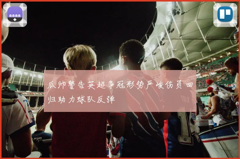 瓜帅警告英超争冠形势严峻伤员回归助力球队反弹