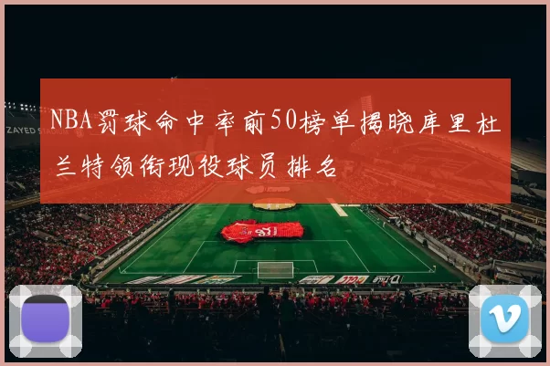 NBA罚球命中率前50榜单揭晓库里杜兰特领衔现役球员排名