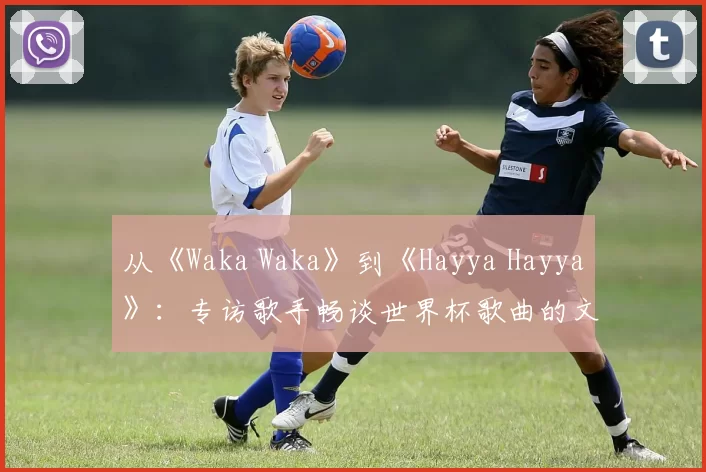从《Waka Waka》到《Hayya Hayya》:专访歌手畅谈世界杯歌曲的文化意义