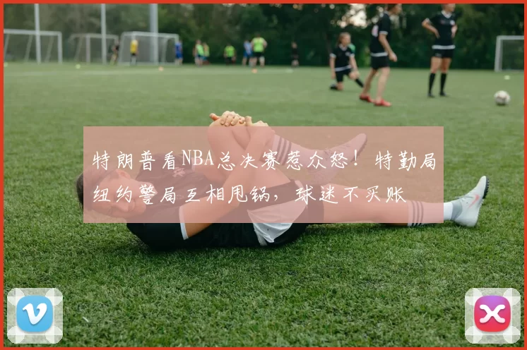 特朗普看NBA总决赛惹众怒!特勤局纽约警局互相甩锅,球迷不买账