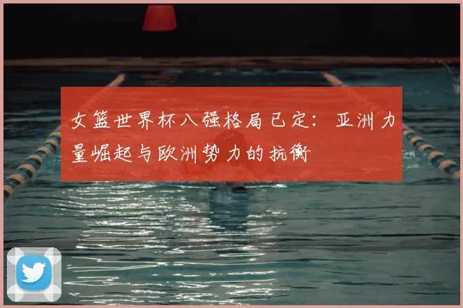 女篮世界杯八强格局已定:亚洲力量崛起与欧洲势力的抗衡