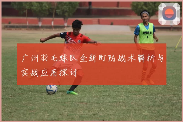广州羽毛球队全新盯防战术解析与实战应用探讨
