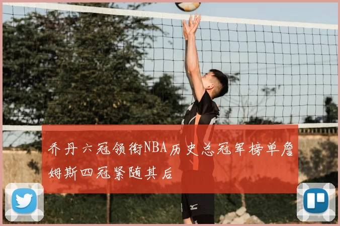 乔丹六冠领衔NBA历史总冠军榜单詹姆斯四冠紧随其后