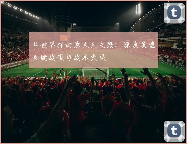 年世界杯的意大利之殇:深度复盘关键战役与战术失误