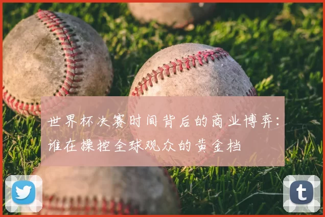 世界杯决赛时间背后的商业博弈:谁在操控全球观众的黄金档