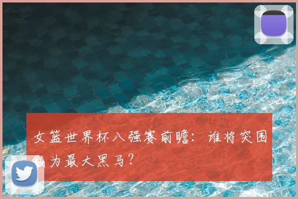 女篮世界杯八强赛前瞻:谁将突围成为最大黑马?