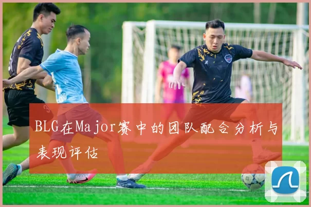 BLG在Major赛中的团队配合分析与表现评估