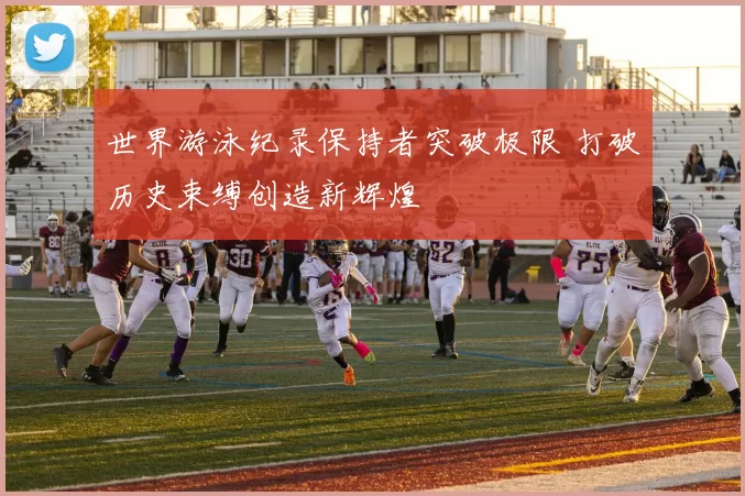 世界游泳纪录保持者突破极限 打破历史束缚创造新辉煌
