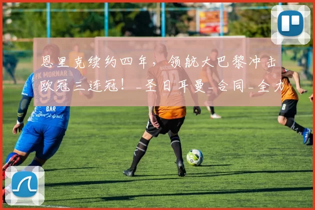 恩里克续约四年，领航大巴黎冲击欧冠三连冠！_圣日耳曼_合同_全力支持