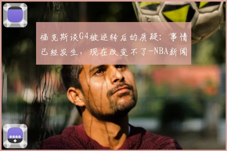 福克斯谈G4被逆转后的质疑:事情已经发生,现在改变不了-NBA新闻