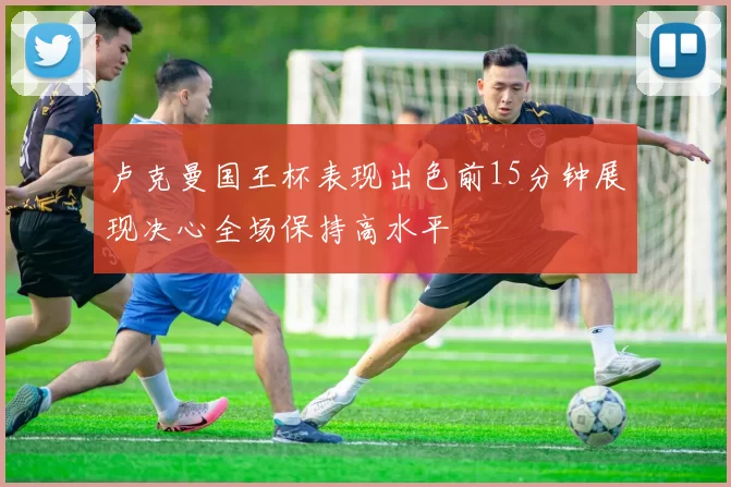 卢克曼国王杯表现出色前15分钟展现决心全场保持高水平