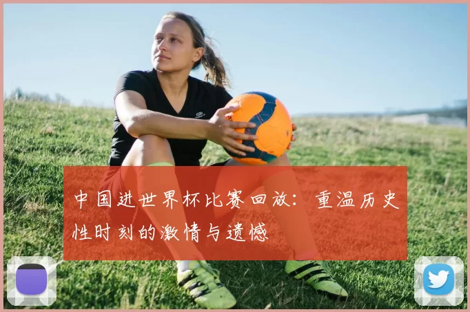 中国进世界杯比赛回放：重温历史性时刻的激情与遗憾