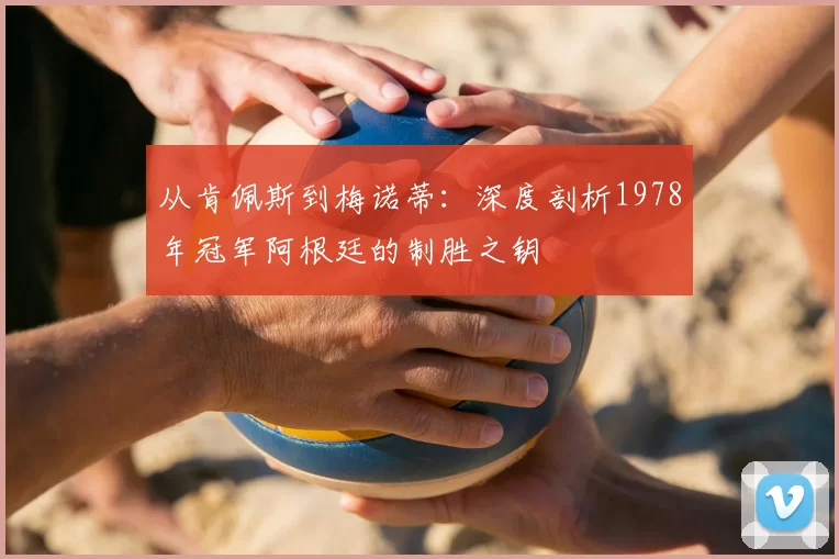 从肯佩斯到梅诺蒂:深度剖析1978年冠军阿根廷的制胜之钥