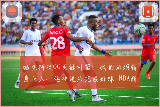 福克斯谈OG关键补篮:我们必须转身卡人,他冲进来完成好球-NBA新闻