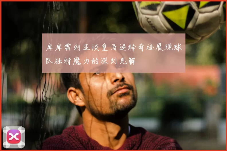 库库雷利亚谈皇马逆转奇迹展现球队独特魔力的深刻见解