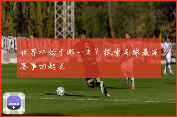 世界杯始于哪一年?探索足球最高赛事的起点