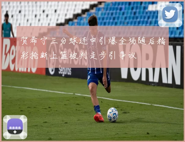 贺希宁三分球连中引爆全场随后精彩抢断上篮被判走步引争议